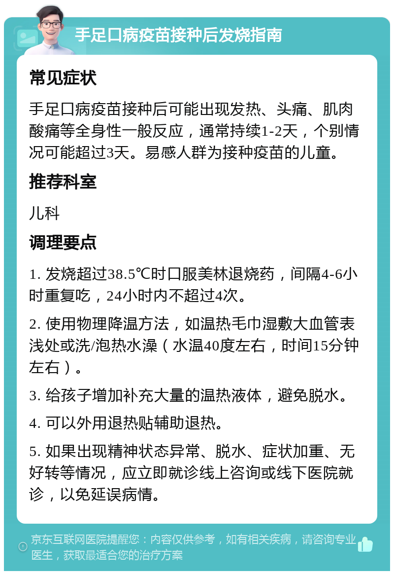 手足口病疫苗接种后发烧指南 常见症状 手足口病疫苗接种后可能出现发热、头痛、肌肉酸痛等全身性一般反应，通常持续1-2天，个别情况可能超过3天。易感人群为接种疫苗的儿童。 推荐科室 儿科 调理要点 1. 发烧超过38.5℃时口服美林退烧药，间隔4-6小时重复吃，24小时内不超过4次。 2. 使用物理降温方法，如温热毛巾湿敷大血管表浅处或洗/泡热水澡（水温40度左右，时间15分钟左右）。 3. 给孩子增加补充大量的温热液体，避免脱水。 4. 可以外用退热贴辅助退热。 5. 如果出现精神状态异常、脱水、症状加重、无好转等情况，应立即就诊线上咨询或线下医院就诊，以免延误病情。