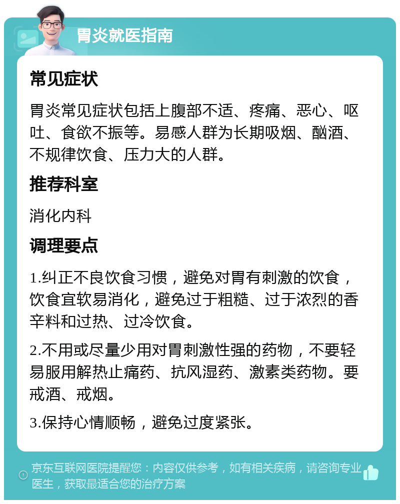 胃炎就医指南 常见症状 胃炎常见症状包括上腹部不适、疼痛、恶心、呕吐、食欲不振等。易感人群为长期吸烟、酗酒、不规律饮食、压力大的人群。 推荐科室 消化内科 调理要点 1.纠正不良饮食习惯，避免对胃有刺激的饮食，饮食宜软易消化，避免过于粗糙、过于浓烈的香辛料和过热、过冷饮食。 2.不用或尽量少用对胃刺激性强的药物，不要轻易服用解热止痛药、抗风湿药、激素类药物。要戒酒、戒烟。 3.保持心情顺畅，避免过度紧张。