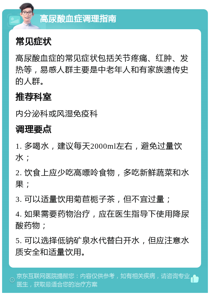 高尿酸血症调理指南 常见症状 高尿酸血症的常见症状包括关节疼痛、红肿、发热等，易感人群主要是中老年人和有家族遗传史的人群。 推荐科室 内分泌科或风湿免疫科 调理要点 1. 多喝水，建议每天2000ml左右，避免过量饮水； 2. 饮食上应少吃高嘌呤食物，多吃新鲜蔬菜和水果； 3. 可以适量饮用菊苣栀子茶，但不宜过量； 4. 如果需要药物治疗，应在医生指导下使用降尿酸药物； 5. 可以选择低钠矿泉水代替白开水，但应注意水质安全和适量饮用。