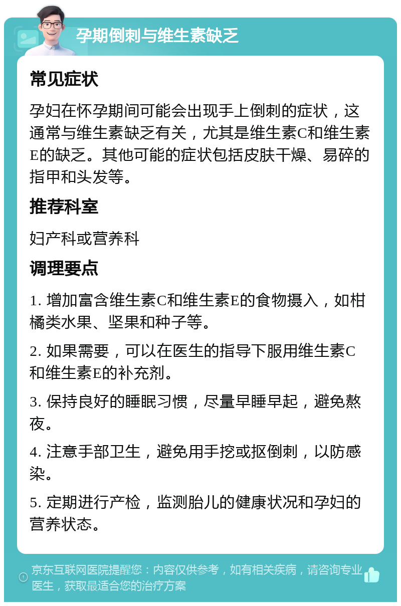 孕期倒刺与维生素缺乏 常见症状 孕妇在怀孕期间可能会出现手上倒刺的症状，这通常与维生素缺乏有关，尤其是维生素C和维生素E的缺乏。其他可能的症状包括皮肤干燥、易碎的指甲和头发等。 推荐科室 妇产科或营养科 调理要点 1. 增加富含维生素C和维生素E的食物摄入，如柑橘类水果、坚果和种子等。 2. 如果需要，可以在医生的指导下服用维生素C和维生素E的补充剂。 3. 保持良好的睡眠习惯，尽量早睡早起，避免熬夜。 4. 注意手部卫生，避免用手挖或抠倒刺，以防感染。 5. 定期进行产检，监测胎儿的健康状况和孕妇的营养状态。