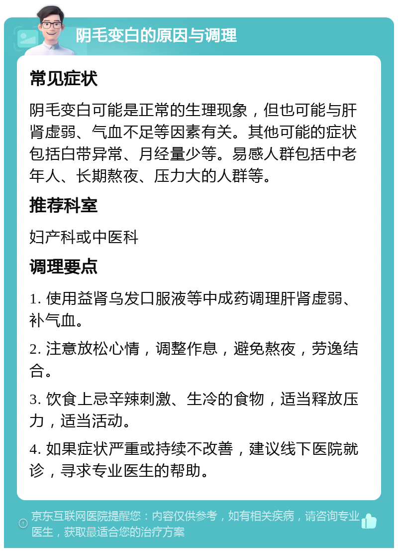 阴毛变白的原因与调理 常见症状 阴毛变白可能是正常的生理现象，但也可能与肝肾虚弱、气血不足等因素有关。其他可能的症状包括白带异常、月经量少等。易感人群包括中老年人、长期熬夜、压力大的人群等。 推荐科室 妇产科或中医科 调理要点 1. 使用益肾乌发口服液等中成药调理肝肾虚弱、补气血。 2. 注意放松心情，调整作息，避免熬夜，劳逸结合。 3. 饮食上忌辛辣刺激、生冷的食物，适当释放压力，适当活动。 4. 如果症状严重或持续不改善，建议线下医院就诊，寻求专业医生的帮助。