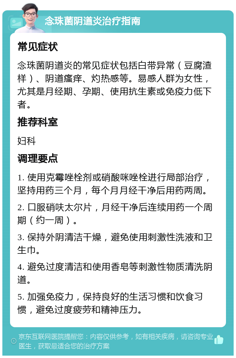 念珠菌阴道炎治疗指南 常见症状 念珠菌阴道炎的常见症状包括白带异常（豆腐渣样）、阴道瘙痒、灼热感等。易感人群为女性，尤其是月经期、孕期、使用抗生素或免疫力低下者。 推荐科室 妇科 调理要点 1. 使用克霉唑栓剂或硝酸咪唑栓进行局部治疗，坚持用药三个月，每个月月经干净后用药两周。 2. 口服硝呋太尔片，月经干净后连续用药一个周期（约一周）。 3. 保持外阴清洁干燥，避免使用刺激性洗液和卫生巾。 4. 避免过度清洁和使用香皂等刺激性物质清洗阴道。 5. 加强免疫力，保持良好的生活习惯和饮食习惯，避免过度疲劳和精神压力。