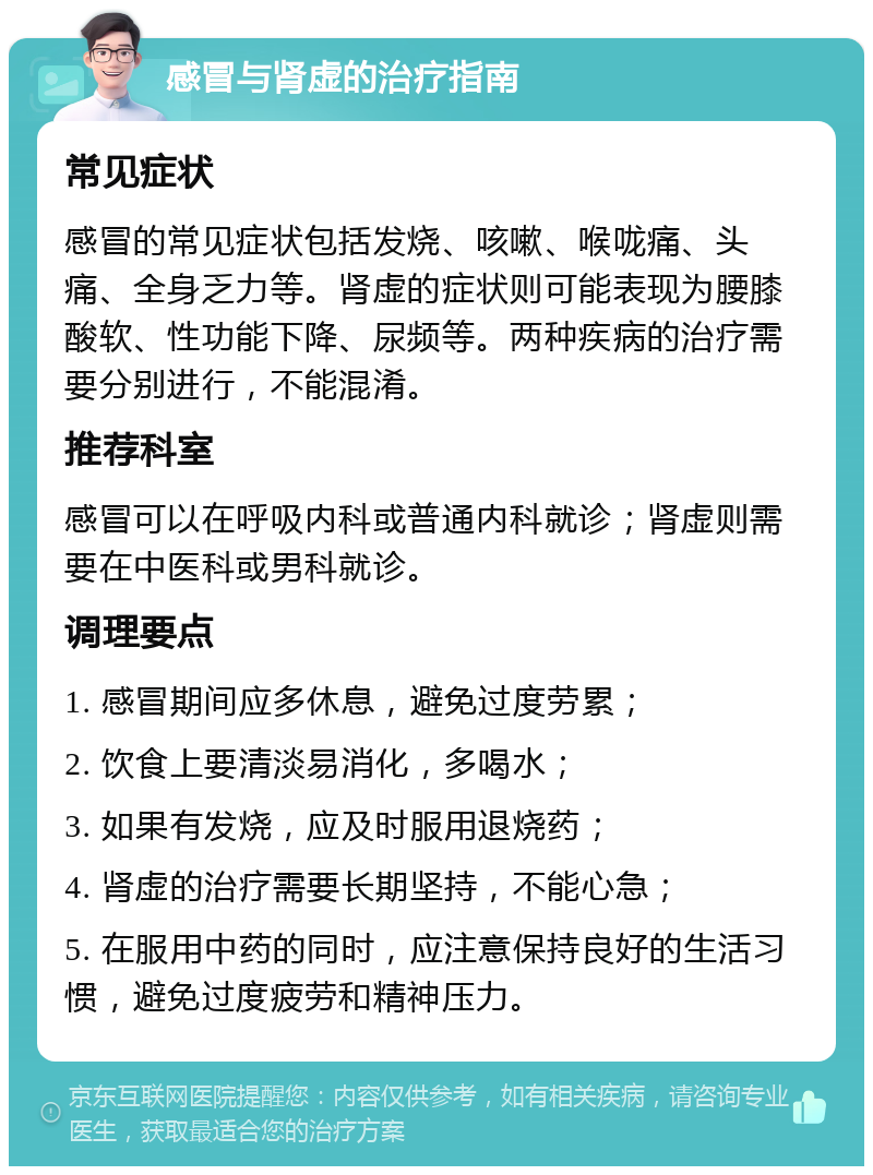 感冒与肾虚的治疗指南 常见症状 感冒的常见症状包括发烧、咳嗽、喉咙痛、头痛、全身乏力等。肾虚的症状则可能表现为腰膝酸软、性功能下降、尿频等。两种疾病的治疗需要分别进行，不能混淆。 推荐科室 感冒可以在呼吸内科或普通内科就诊；肾虚则需要在中医科或男科就诊。 调理要点 1. 感冒期间应多休息，避免过度劳累； 2. 饮食上要清淡易消化，多喝水； 3. 如果有发烧，应及时服用退烧药； 4. 肾虚的治疗需要长期坚持，不能心急； 5. 在服用中药的同时，应注意保持良好的生活习惯，避免过度疲劳和精神压力。