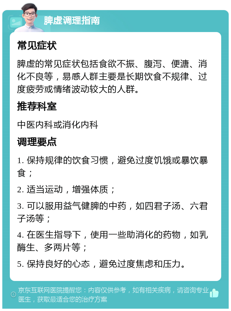 脾虚调理指南 常见症状 脾虚的常见症状包括食欲不振、腹泻、便溏、消化不良等，易感人群主要是长期饮食不规律、过度疲劳或情绪波动较大的人群。 推荐科室 中医内科或消化内科 调理要点 1. 保持规律的饮食习惯，避免过度饥饿或暴饮暴食； 2. 适当运动，增强体质； 3. 可以服用益气健脾的中药，如四君子汤、六君子汤等； 4. 在医生指导下，使用一些助消化的药物，如乳酶生、多两片等； 5. 保持良好的心态，避免过度焦虑和压力。