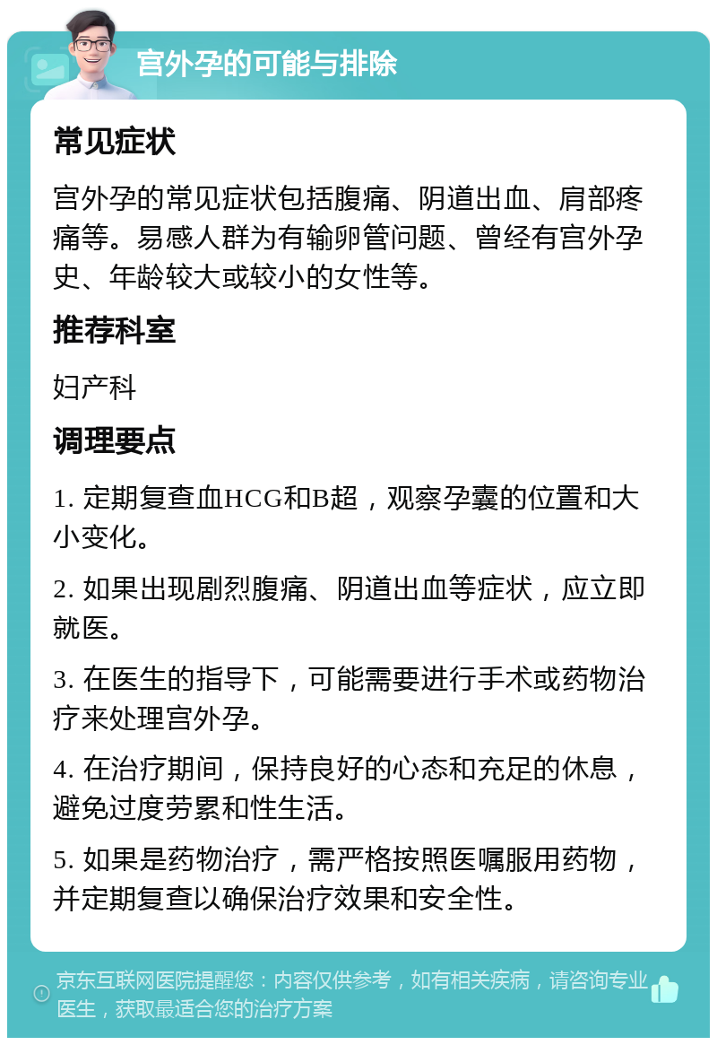 宫外孕的可能与排除 常见症状 宫外孕的常见症状包括腹痛、阴道出血、肩部疼痛等。易感人群为有输卵管问题、曾经有宫外孕史、年龄较大或较小的女性等。 推荐科室 妇产科 调理要点 1. 定期复查血HCG和B超，观察孕囊的位置和大小变化。 2. 如果出现剧烈腹痛、阴道出血等症状，应立即就医。 3. 在医生的指导下，可能需要进行手术或药物治疗来处理宫外孕。 4. 在治疗期间，保持良好的心态和充足的休息，避免过度劳累和性生活。 5. 如果是药物治疗，需严格按照医嘱服用药物，并定期复查以确保治疗效果和安全性。