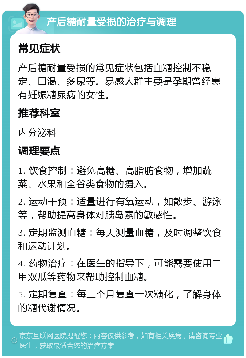 产后糖耐量受损的治疗与调理 常见症状 产后糖耐量受损的常见症状包括血糖控制不稳定、口渴、多尿等。易感人群主要是孕期曾经患有妊娠糖尿病的女性。 推荐科室 内分泌科 调理要点 1. 饮食控制：避免高糖、高脂肪食物，增加蔬菜、水果和全谷类食物的摄入。 2. 运动干预：适量进行有氧运动，如散步、游泳等，帮助提高身体对胰岛素的敏感性。 3. 定期监测血糖：每天测量血糖，及时调整饮食和运动计划。 4. 药物治疗：在医生的指导下，可能需要使用二甲双瓜等药物来帮助控制血糖。 5. 定期复查：每三个月复查一次糖化，了解身体的糖代谢情况。