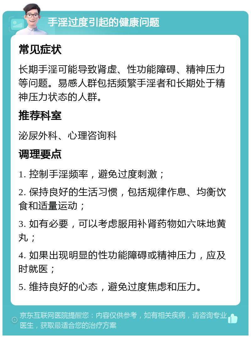 手淫过度引起的健康问题 常见症状 长期手淫可能导致肾虚、性功能障碍、精神压力等问题。易感人群包括频繁手淫者和长期处于精神压力状态的人群。 推荐科室 泌尿外科、心理咨询科 调理要点 1. 控制手淫频率，避免过度刺激； 2. 保持良好的生活习惯，包括规律作息、均衡饮食和适量运动； 3. 如有必要，可以考虑服用补肾药物如六味地黄丸； 4. 如果出现明显的性功能障碍或精神压力，应及时就医； 5. 维持良好的心态，避免过度焦虑和压力。