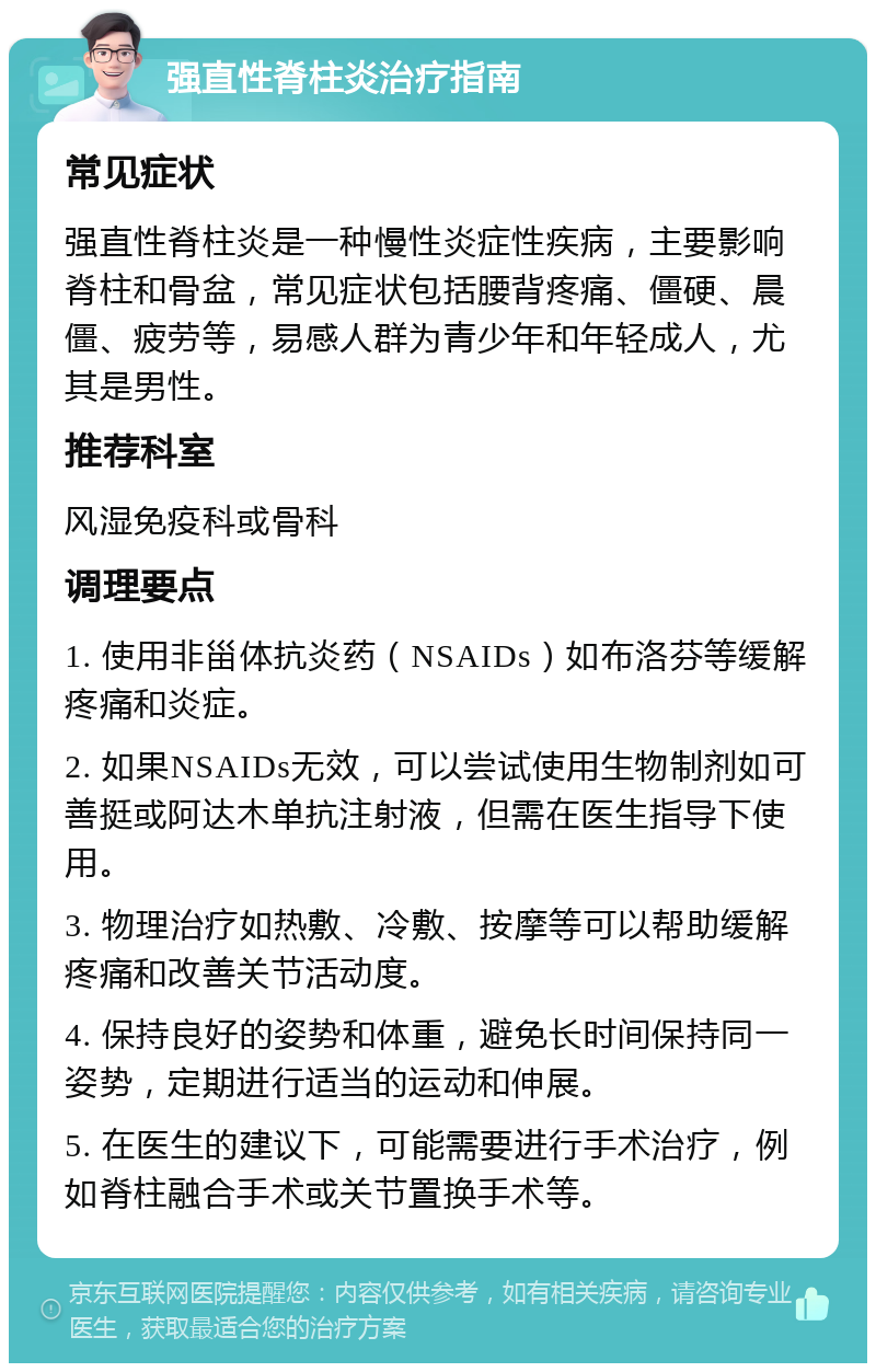 强直性脊柱炎治疗指南 常见症状 强直性脊柱炎是一种慢性炎症性疾病，主要影响脊柱和骨盆，常见症状包括腰背疼痛、僵硬、晨僵、疲劳等，易感人群为青少年和年轻成人，尤其是男性。 推荐科室 风湿免疫科或骨科 调理要点 1. 使用非甾体抗炎药（NSAIDs）如布洛芬等缓解疼痛和炎症。 2. 如果NSAIDs无效，可以尝试使用生物制剂如可善挺或阿达木单抗注射液，但需在医生指导下使用。 3. 物理治疗如热敷、冷敷、按摩等可以帮助缓解疼痛和改善关节活动度。 4. 保持良好的姿势和体重，避免长时间保持同一姿势，定期进行适当的运动和伸展。 5. 在医生的建议下，可能需要进行手术治疗，例如脊柱融合手术或关节置换手术等。