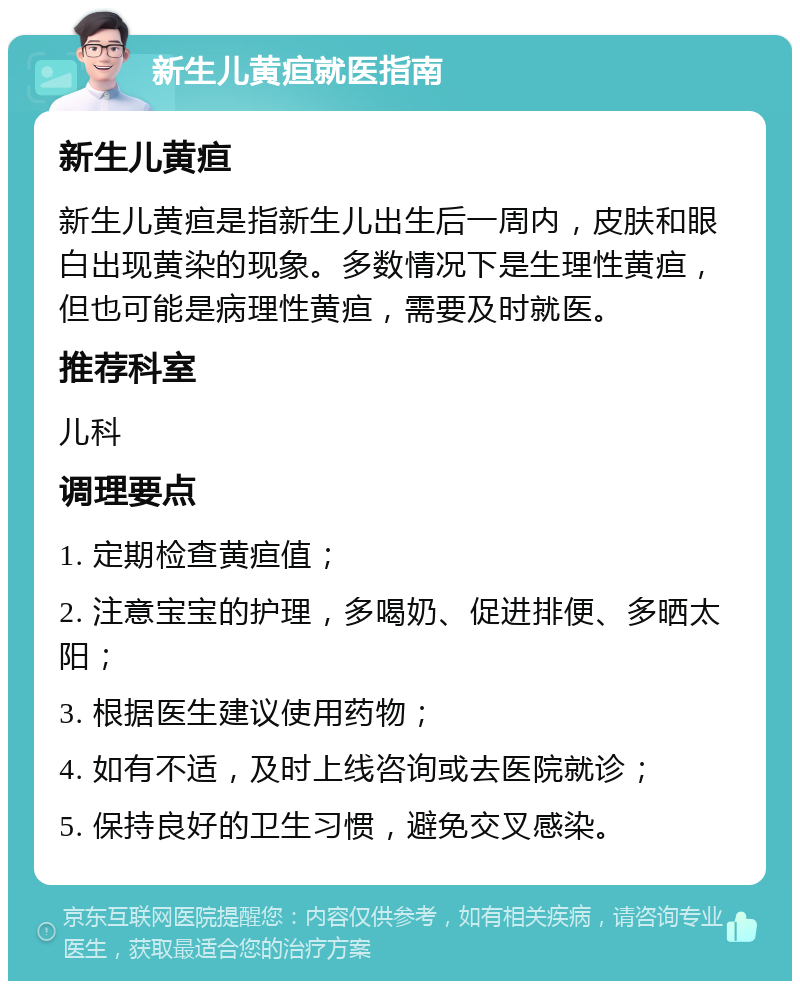 新生儿黄疸就医指南 新生儿黄疸 新生儿黄疸是指新生儿出生后一周内，皮肤和眼白出现黄染的现象。多数情况下是生理性黄疸，但也可能是病理性黄疸，需要及时就医。 推荐科室 儿科 调理要点 1. 定期检查黄疸值； 2. 注意宝宝的护理，多喝奶、促进排便、多晒太阳； 3. 根据医生建议使用药物； 4. 如有不适，及时上线咨询或去医院就诊； 5. 保持良好的卫生习惯，避免交叉感染。