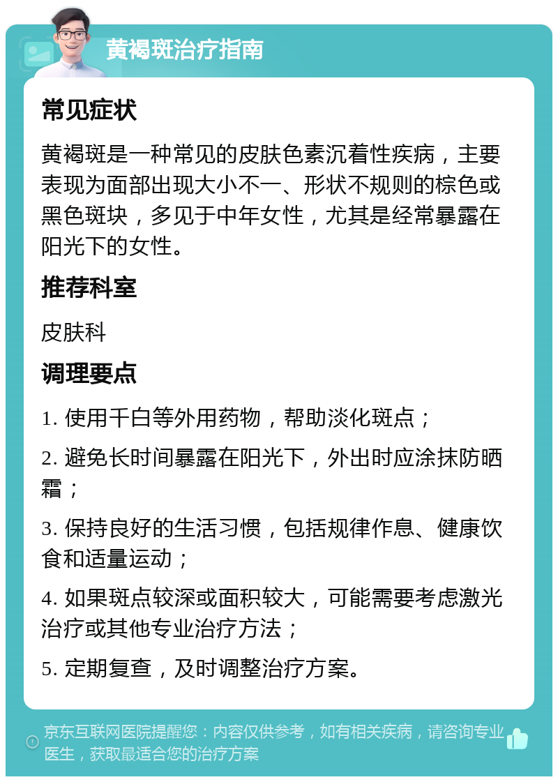 黄褐斑治疗指南 常见症状 黄褐斑是一种常见的皮肤色素沉着性疾病，主要表现为面部出现大小不一、形状不规则的棕色或黑色斑块，多见于中年女性，尤其是经常暴露在阳光下的女性。 推荐科室 皮肤科 调理要点 1. 使用千白等外用药物，帮助淡化斑点； 2. 避免长时间暴露在阳光下，外出时应涂抹防晒霜； 3. 保持良好的生活习惯，包括规律作息、健康饮食和适量运动； 4. 如果斑点较深或面积较大，可能需要考虑激光治疗或其他专业治疗方法； 5. 定期复查，及时调整治疗方案。