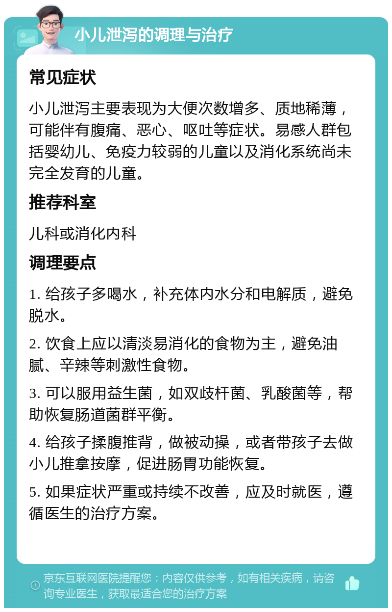 小儿泄泻的调理与治疗 常见症状 小儿泄泻主要表现为大便次数增多、质地稀薄，可能伴有腹痛、恶心、呕吐等症状。易感人群包括婴幼儿、免疫力较弱的儿童以及消化系统尚未完全发育的儿童。 推荐科室 儿科或消化内科 调理要点 1. 给孩子多喝水，补充体内水分和电解质，避免脱水。 2. 饮食上应以清淡易消化的食物为主，避免油腻、辛辣等刺激性食物。 3. 可以服用益生菌，如双歧杆菌、乳酸菌等，帮助恢复肠道菌群平衡。 4. 给孩子揉腹推背，做被动操，或者带孩子去做小儿推拿按摩，促进肠胃功能恢复。 5. 如果症状严重或持续不改善，应及时就医，遵循医生的治疗方案。