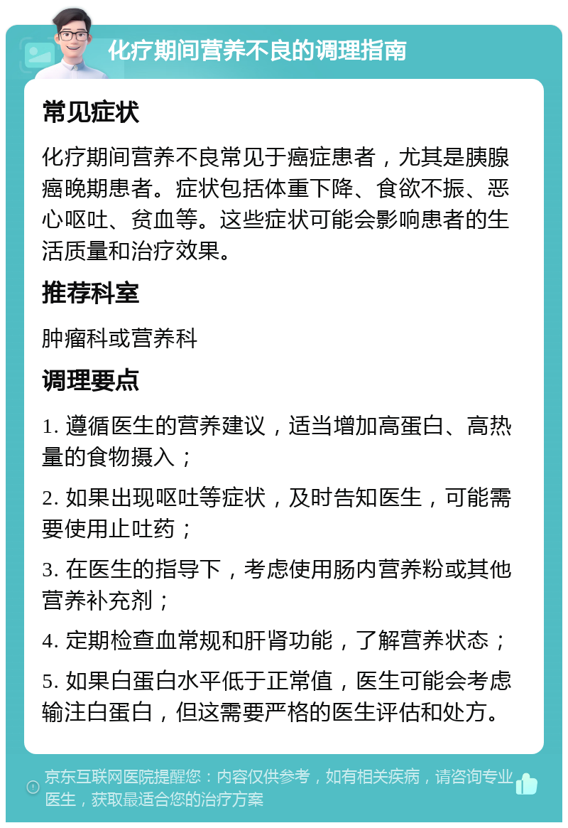 化疗期间营养不良的调理指南 常见症状 化疗期间营养不良常见于癌症患者，尤其是胰腺癌晚期患者。症状包括体重下降、食欲不振、恶心呕吐、贫血等。这些症状可能会影响患者的生活质量和治疗效果。 推荐科室 肿瘤科或营养科 调理要点 1. 遵循医生的营养建议，适当增加高蛋白、高热量的食物摄入； 2. 如果出现呕吐等症状，及时告知医生，可能需要使用止吐药； 3. 在医生的指导下，考虑使用肠内营养粉或其他营养补充剂； 4. 定期检查血常规和肝肾功能，了解营养状态； 5. 如果白蛋白水平低于正常值，医生可能会考虑输注白蛋白，但这需要严格的医生评估和处方。