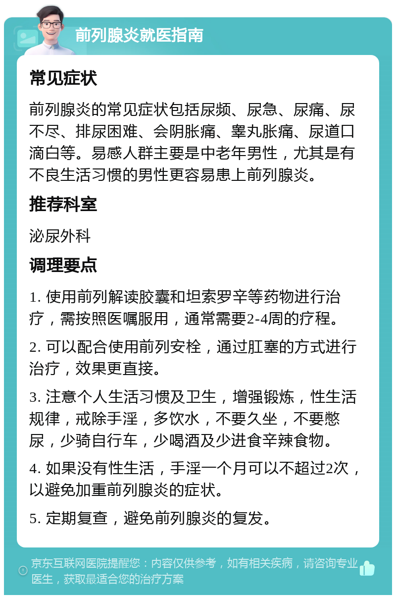 前列腺炎就医指南 常见症状 前列腺炎的常见症状包括尿频、尿急、尿痛、尿不尽、排尿困难、会阴胀痛、睾丸胀痛、尿道口滴白等。易感人群主要是中老年男性，尤其是有不良生活习惯的男性更容易患上前列腺炎。 推荐科室 泌尿外科 调理要点 1. 使用前列解读胶囊和坦索罗辛等药物进行治疗，需按照医嘱服用，通常需要2-4周的疗程。 2. 可以配合使用前列安栓，通过肛塞的方式进行治疗，效果更直接。 3. 注意个人生活习惯及卫生，增强锻炼，性生活规律，戒除手淫，多饮水，不要久坐，不要憋尿，少骑自行车，少喝酒及少进食辛辣食物。 4. 如果没有性生活，手淫一个月可以不超过2次，以避免加重前列腺炎的症状。 5. 定期复查，避免前列腺炎的复发。