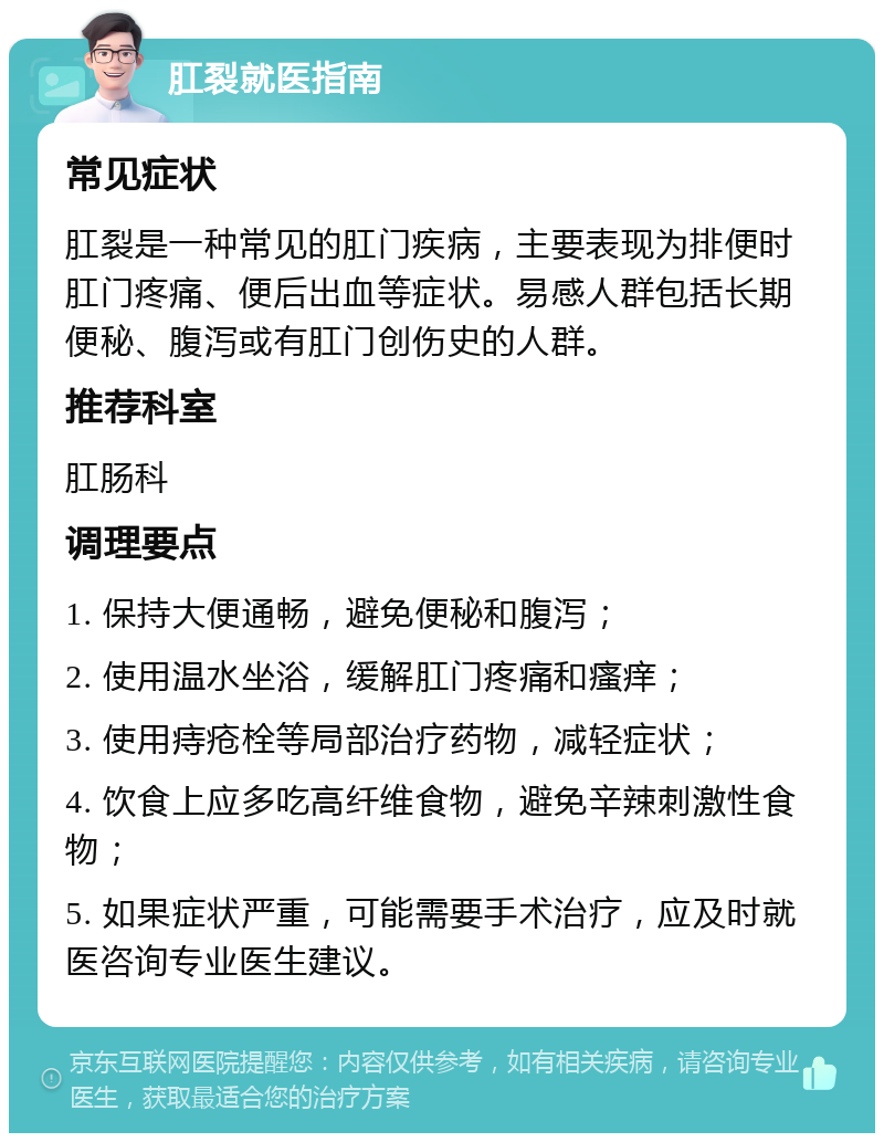 肛裂就医指南 常见症状 肛裂是一种常见的肛门疾病，主要表现为排便时肛门疼痛、便后出血等症状。易感人群包括长期便秘、腹泻或有肛门创伤史的人群。 推荐科室 肛肠科 调理要点 1. 保持大便通畅，避免便秘和腹泻； 2. 使用温水坐浴，缓解肛门疼痛和瘙痒； 3. 使用痔疮栓等局部治疗药物，减轻症状； 4. 饮食上应多吃高纤维食物，避免辛辣刺激性食物； 5. 如果症状严重，可能需要手术治疗，应及时就医咨询专业医生建议。