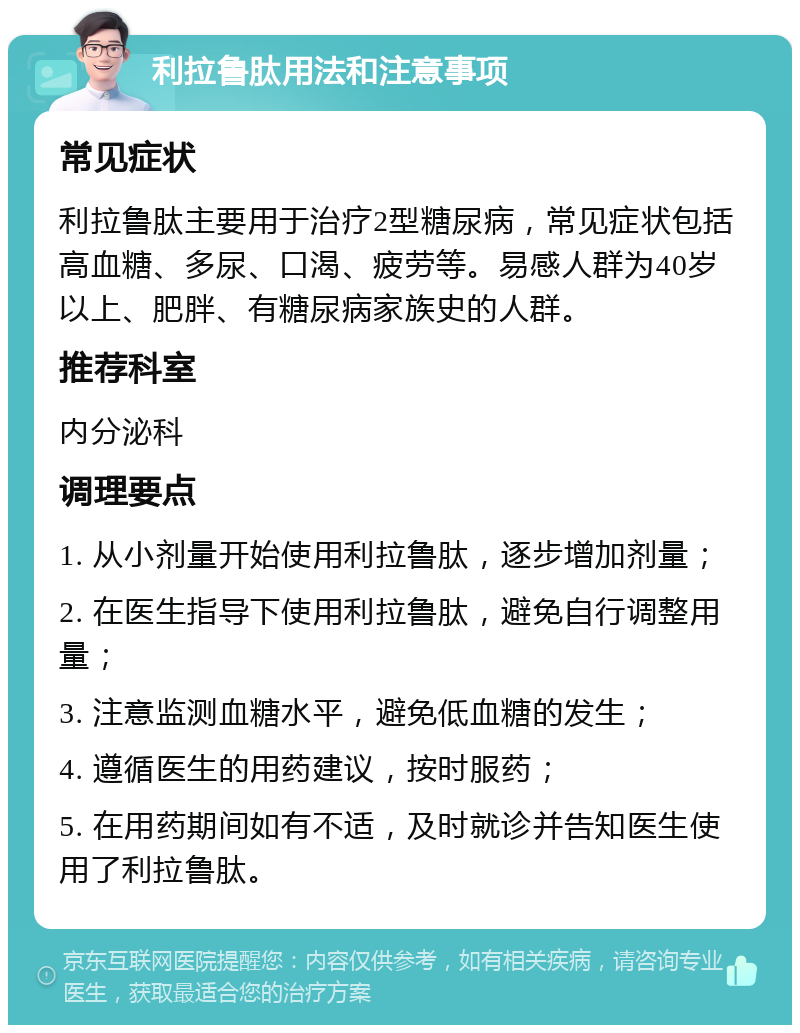 利拉鲁肽用法和注意事项 常见症状 利拉鲁肽主要用于治疗2型糖尿病，常见症状包括高血糖、多尿、口渴、疲劳等。易感人群为40岁以上、肥胖、有糖尿病家族史的人群。 推荐科室 内分泌科 调理要点 1. 从小剂量开始使用利拉鲁肽，逐步增加剂量； 2. 在医生指导下使用利拉鲁肽，避免自行调整用量； 3. 注意监测血糖水平，避免低血糖的发生； 4. 遵循医生的用药建议，按时服药； 5. 在用药期间如有不适，及时就诊并告知医生使用了利拉鲁肽。