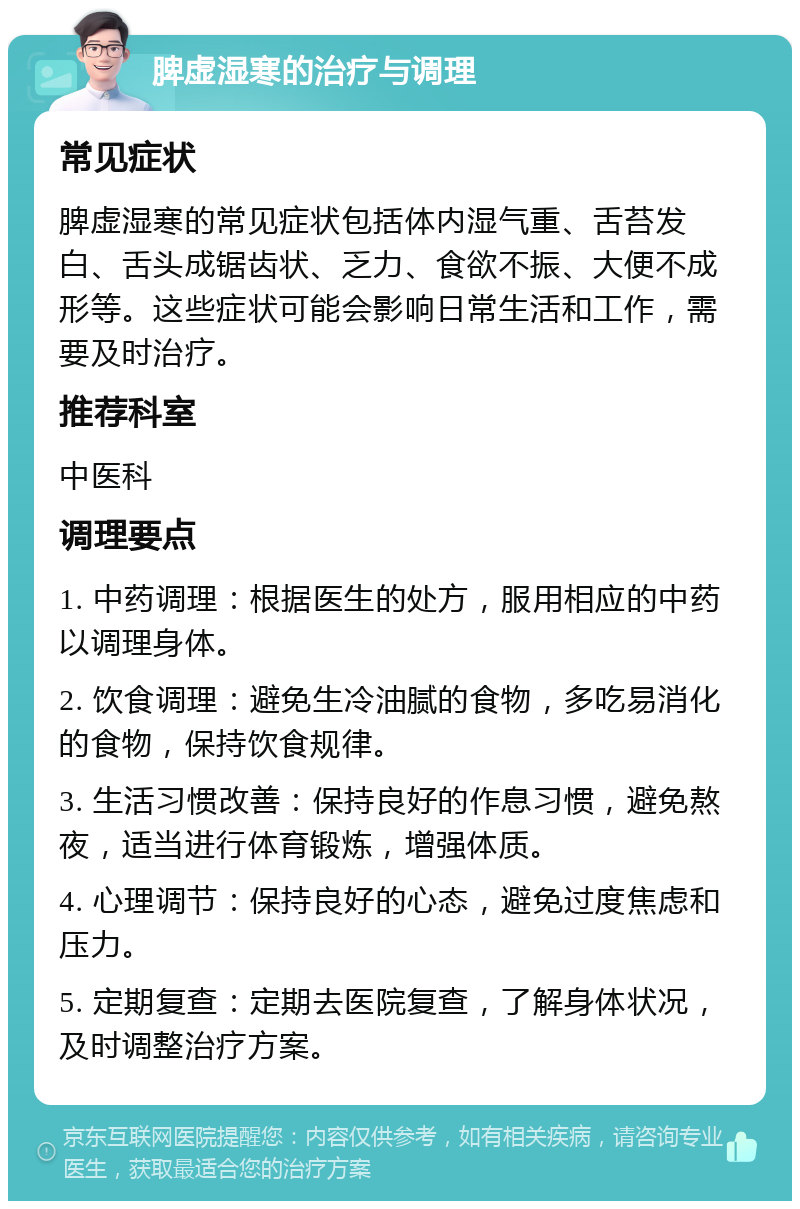 脾虚湿寒的治疗与调理 常见症状 脾虚湿寒的常见症状包括体内湿气重、舌苔发白、舌头成锯齿状、乏力、食欲不振、大便不成形等。这些症状可能会影响日常生活和工作，需要及时治疗。 推荐科室 中医科 调理要点 1. 中药调理：根据医生的处方，服用相应的中药以调理身体。 2. 饮食调理：避免生冷油腻的食物，多吃易消化的食物，保持饮食规律。 3. 生活习惯改善：保持良好的作息习惯，避免熬夜，适当进行体育锻炼，增强体质。 4. 心理调节：保持良好的心态，避免过度焦虑和压力。 5. 定期复查：定期去医院复查，了解身体状况，及时调整治疗方案。