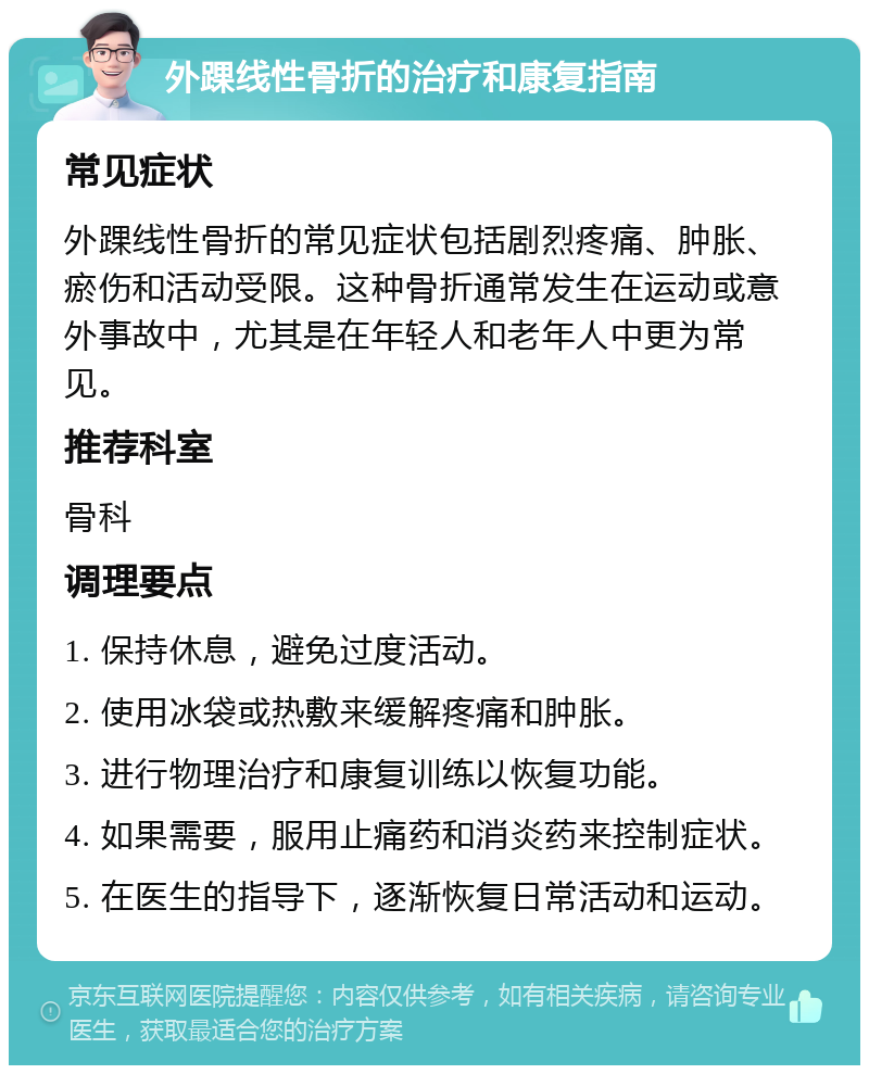 外踝线性骨折的治疗和康复指南 常见症状 外踝线性骨折的常见症状包括剧烈疼痛、肿胀、瘀伤和活动受限。这种骨折通常发生在运动或意外事故中，尤其是在年轻人和老年人中更为常见。 推荐科室 骨科 调理要点 1. 保持休息，避免过度活动。 2. 使用冰袋或热敷来缓解疼痛和肿胀。 3. 进行物理治疗和康复训练以恢复功能。 4. 如果需要，服用止痛药和消炎药来控制症状。 5. 在医生的指导下，逐渐恢复日常活动和运动。