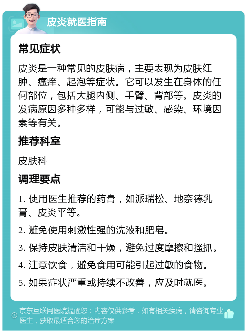 皮炎就医指南 常见症状 皮炎是一种常见的皮肤病，主要表现为皮肤红肿、瘙痒、起泡等症状。它可以发生在身体的任何部位，包括大腿内侧、手臂、背部等。皮炎的发病原因多种多样，可能与过敏、感染、环境因素等有关。 推荐科室 皮肤科 调理要点 1. 使用医生推荐的药膏，如派瑞松、地奈德乳膏、皮炎平等。 2. 避免使用刺激性强的洗液和肥皂。 3. 保持皮肤清洁和干燥，避免过度摩擦和搔抓。 4. 注意饮食，避免食用可能引起过敏的食物。 5. 如果症状严重或持续不改善，应及时就医。