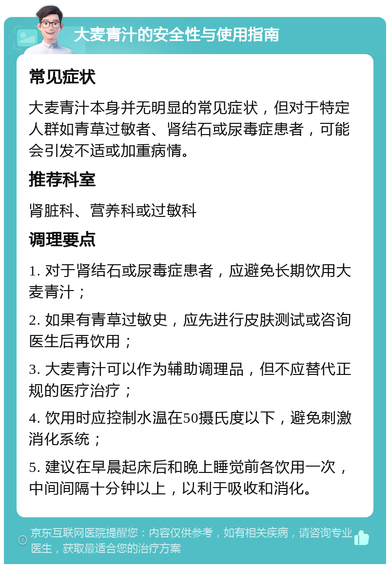 大麦青汁的安全性与使用指南 常见症状 大麦青汁本身并无明显的常见症状，但对于特定人群如青草过敏者、肾结石或尿毒症患者，可能会引发不适或加重病情。 推荐科室 肾脏科、营养科或过敏科 调理要点 1. 对于肾结石或尿毒症患者，应避免长期饮用大麦青汁； 2. 如果有青草过敏史，应先进行皮肤测试或咨询医生后再饮用； 3. 大麦青汁可以作为辅助调理品，但不应替代正规的医疗治疗； 4. 饮用时应控制水温在50摄氏度以下，避免刺激消化系统； 5. 建议在早晨起床后和晚上睡觉前各饮用一次，中间间隔十分钟以上，以利于吸收和消化。