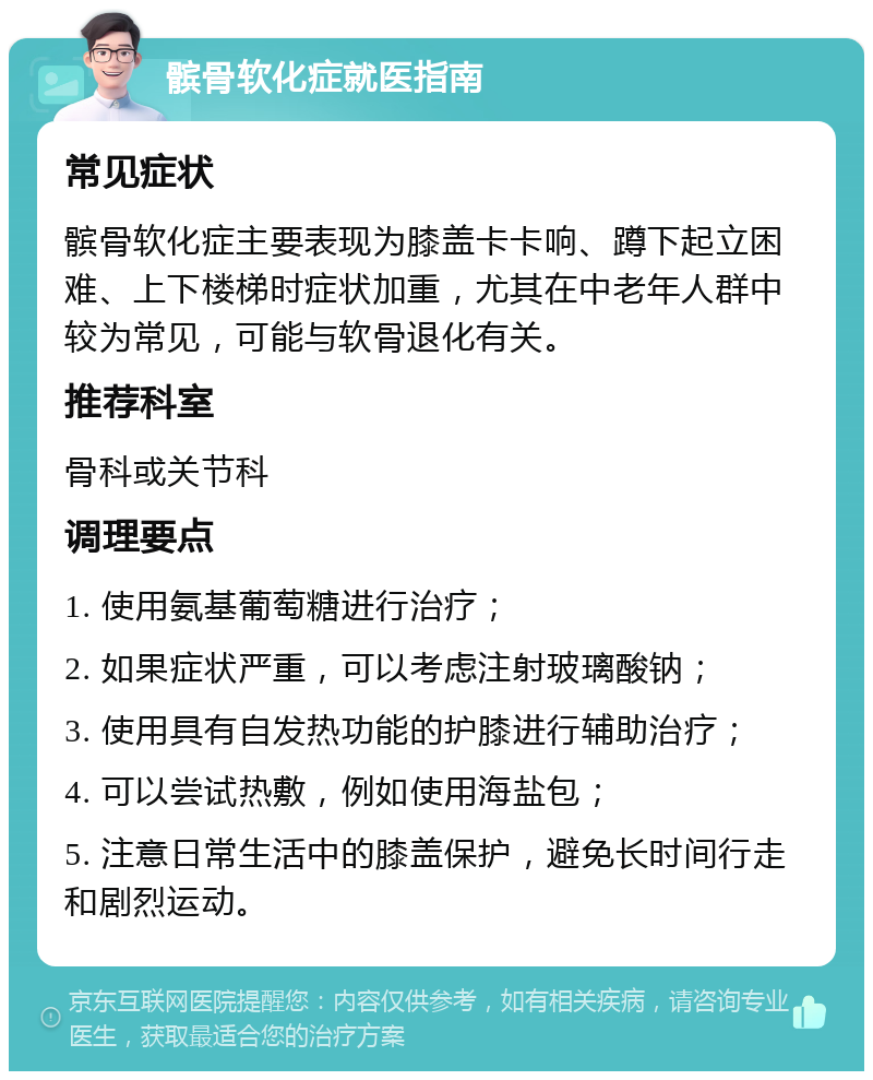 髌骨软化症就医指南 常见症状 髌骨软化症主要表现为膝盖卡卡响、蹲下起立困难、上下楼梯时症状加重，尤其在中老年人群中较为常见，可能与软骨退化有关。 推荐科室 骨科或关节科 调理要点 1. 使用氨基葡萄糖进行治疗； 2. 如果症状严重，可以考虑注射玻璃酸钠； 3. 使用具有自发热功能的护膝进行辅助治疗； 4. 可以尝试热敷，例如使用海盐包； 5. 注意日常生活中的膝盖保护，避免长时间行走和剧烈运动。