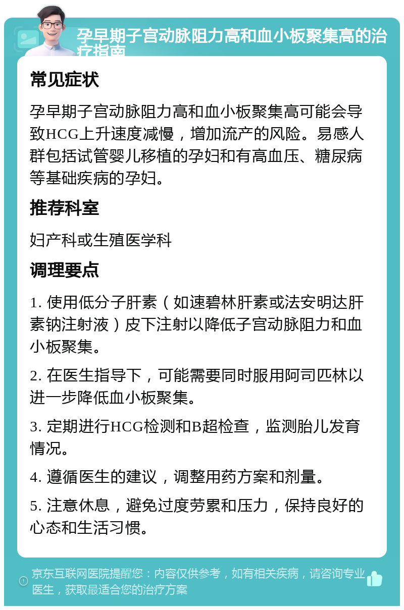 孕早期子宫动脉阻力高和血小板聚集高的治疗指南 常见症状 孕早期子宫动脉阻力高和血小板聚集高可能会导致HCG上升速度减慢，增加流产的风险。易感人群包括试管婴儿移植的孕妇和有高血压、糖尿病等基础疾病的孕妇。 推荐科室 妇产科或生殖医学科 调理要点 1. 使用低分子肝素（如速碧林肝素或法安明达肝素钠注射液）皮下注射以降低子宫动脉阻力和血小板聚集。 2. 在医生指导下，可能需要同时服用阿司匹林以进一步降低血小板聚集。 3. 定期进行HCG检测和B超检查，监测胎儿发育情况。 4. 遵循医生的建议，调整用药方案和剂量。 5. 注意休息，避免过度劳累和压力，保持良好的心态和生活习惯。