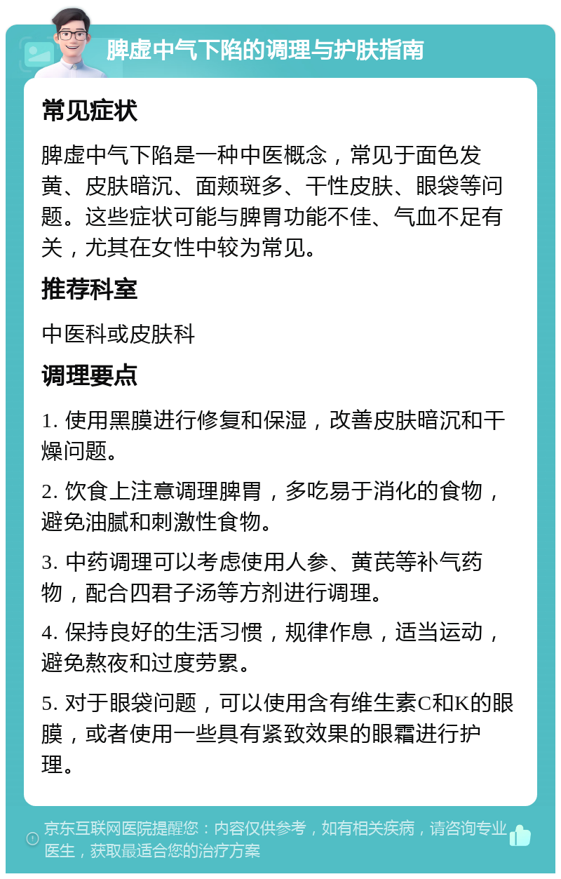 脾虚中气下陷的调理与护肤指南 常见症状 脾虚中气下陷是一种中医概念，常见于面色发黄、皮肤暗沉、面颊斑多、干性皮肤、眼袋等问题。这些症状可能与脾胃功能不佳、气血不足有关，尤其在女性中较为常见。 推荐科室 中医科或皮肤科 调理要点 1. 使用黑膜进行修复和保湿，改善皮肤暗沉和干燥问题。 2. 饮食上注意调理脾胃，多吃易于消化的食物，避免油腻和刺激性食物。 3. 中药调理可以考虑使用人参、黄芪等补气药物，配合四君子汤等方剂进行调理。 4. 保持良好的生活习惯，规律作息，适当运动，避免熬夜和过度劳累。 5. 对于眼袋问题，可以使用含有维生素C和K的眼膜，或者使用一些具有紧致效果的眼霜进行护理。