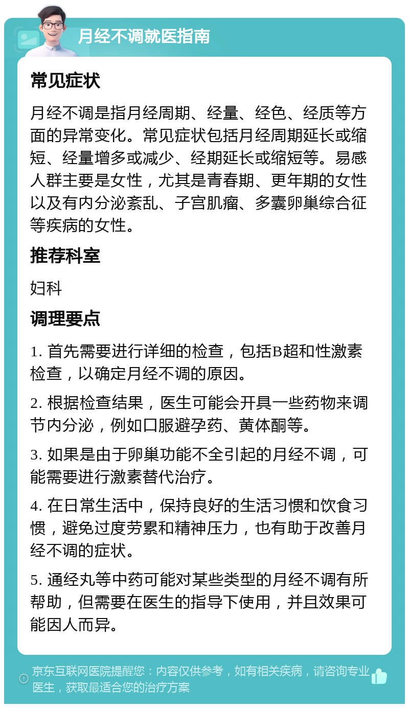 月经不调就医指南 常见症状 月经不调是指月经周期、经量、经色、经质等方面的异常变化。常见症状包括月经周期延长或缩短、经量增多或减少、经期延长或缩短等。易感人群主要是女性，尤其是青春期、更年期的女性以及有内分泌紊乱、子宫肌瘤、多囊卵巢综合征等疾病的女性。 推荐科室 妇科 调理要点 1. 首先需要进行详细的检查，包括B超和性激素检查，以确定月经不调的原因。 2. 根据检查结果，医生可能会开具一些药物来调节内分泌，例如口服避孕药、黄体酮等。 3. 如果是由于卵巢功能不全引起的月经不调，可能需要进行激素替代治疗。 4. 在日常生活中，保持良好的生活习惯和饮食习惯，避免过度劳累和精神压力，也有助于改善月经不调的症状。 5. 通经丸等中药可能对某些类型的月经不调有所帮助，但需要在医生的指导下使用，并且效果可能因人而异。