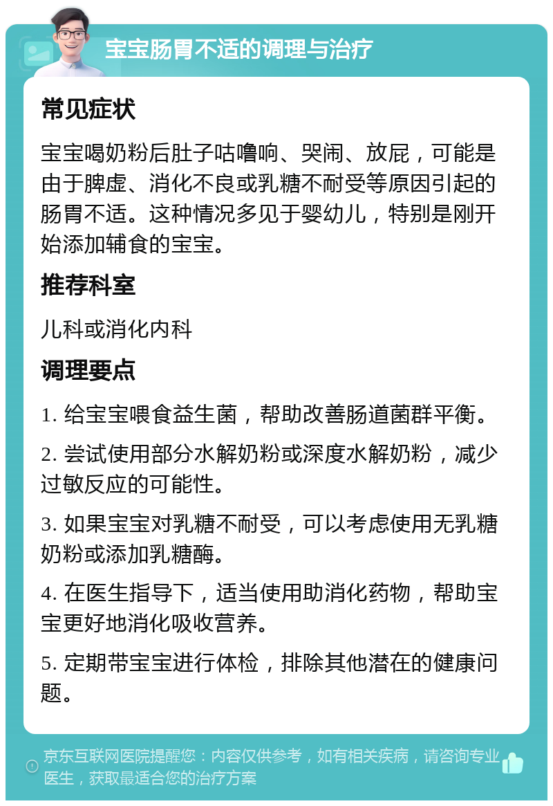 宝宝肠胃不适的调理与治疗 常见症状 宝宝喝奶粉后肚子咕噜响、哭闹、放屁，可能是由于脾虚、消化不良或乳糖不耐受等原因引起的肠胃不适。这种情况多见于婴幼儿，特别是刚开始添加辅食的宝宝。 推荐科室 儿科或消化内科 调理要点 1. 给宝宝喂食益生菌，帮助改善肠道菌群平衡。 2. 尝试使用部分水解奶粉或深度水解奶粉，减少过敏反应的可能性。 3. 如果宝宝对乳糖不耐受，可以考虑使用无乳糖奶粉或添加乳糖酶。 4. 在医生指导下，适当使用助消化药物，帮助宝宝更好地消化吸收营养。 5. 定期带宝宝进行体检，排除其他潜在的健康问题。