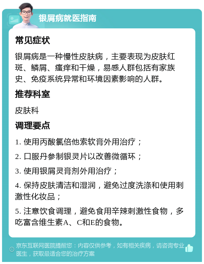 银屑病就医指南 常见症状 银屑病是一种慢性皮肤病，主要表现为皮肤红斑、鳞屑、瘙痒和干燥，易感人群包括有家族史、免疫系统异常和环境因素影响的人群。 推荐科室 皮肤科 调理要点 1. 使用丙酸氯倍他索软膏外用治疗； 2. 口服丹参制银灵片以改善微循环； 3. 使用银屑灵膏剂外用治疗； 4. 保持皮肤清洁和湿润，避免过度洗涤和使用刺激性化妆品； 5. 注意饮食调理，避免食用辛辣刺激性食物，多吃富含维生素A、C和E的食物。