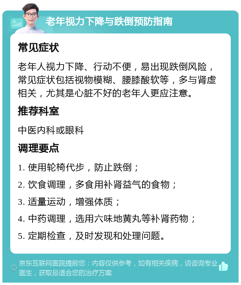 老年视力下降与跌倒预防指南 常见症状 老年人视力下降、行动不便，易出现跌倒风险，常见症状包括视物模糊、腰膝酸软等，多与肾虚相关，尤其是心脏不好的老年人更应注意。 推荐科室 中医内科或眼科 调理要点 1. 使用轮椅代步，防止跌倒； 2. 饮食调理，多食用补肾益气的食物； 3. 适量运动，增强体质； 4. 中药调理，选用六味地黄丸等补肾药物； 5. 定期检查，及时发现和处理问题。