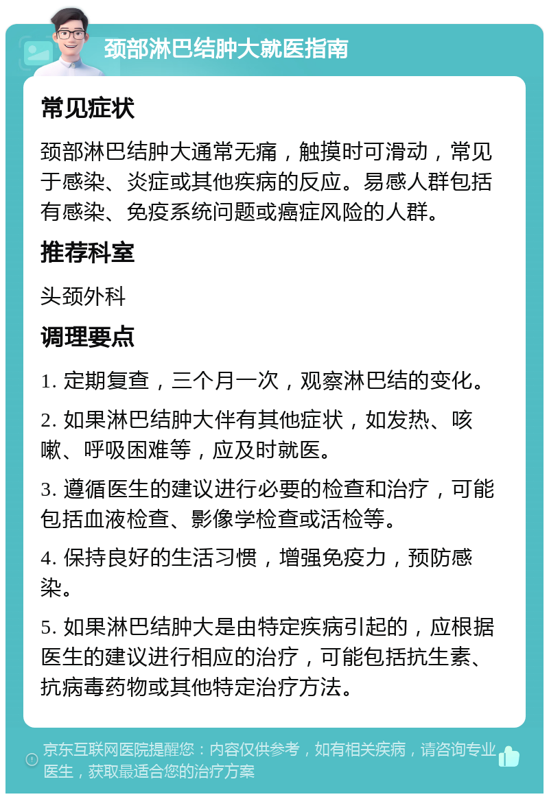 颈部淋巴结肿大就医指南 常见症状 颈部淋巴结肿大通常无痛，触摸时可滑动，常见于感染、炎症或其他疾病的反应。易感人群包括有感染、免疫系统问题或癌症风险的人群。 推荐科室 头颈外科 调理要点 1. 定期复查，三个月一次，观察淋巴结的变化。 2. 如果淋巴结肿大伴有其他症状，如发热、咳嗽、呼吸困难等，应及时就医。 3. 遵循医生的建议进行必要的检查和治疗，可能包括血液检查、影像学检查或活检等。 4. 保持良好的生活习惯，增强免疫力，预防感染。 5. 如果淋巴结肿大是由特定疾病引起的，应根据医生的建议进行相应的治疗，可能包括抗生素、抗病毒药物或其他特定治疗方法。