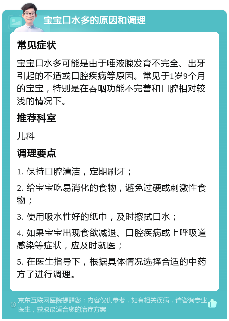 宝宝口水多的原因和调理 常见症状 宝宝口水多可能是由于唾液腺发育不完全、出牙引起的不适或口腔疾病等原因。常见于1岁9个月的宝宝，特别是在吞咽功能不完善和口腔相对较浅的情况下。 推荐科室 儿科 调理要点 1. 保持口腔清洁，定期刷牙； 2. 给宝宝吃易消化的食物，避免过硬或刺激性食物； 3. 使用吸水性好的纸巾，及时擦拭口水； 4. 如果宝宝出现食欲减退、口腔疾病或上呼吸道感染等症状，应及时就医； 5. 在医生指导下，根据具体情况选择合适的中药方子进行调理。