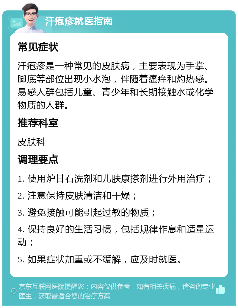 汗疱疹就医指南 常见症状 汗疱疹是一种常见的皮肤病，主要表现为手掌、脚底等部位出现小水泡，伴随着瘙痒和灼热感。易感人群包括儿童、青少年和长期接触水或化学物质的人群。 推荐科室 皮肤科 调理要点 1. 使用炉甘石洗剂和儿肤康搽剂进行外用治疗； 2. 注意保持皮肤清洁和干燥； 3. 避免接触可能引起过敏的物质； 4. 保持良好的生活习惯，包括规律作息和适量运动； 5. 如果症状加重或不缓解，应及时就医。