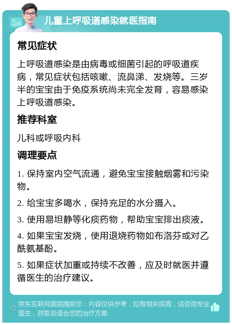 儿童上呼吸道感染就医指南 常见症状 上呼吸道感染是由病毒或细菌引起的呼吸道疾病，常见症状包括咳嗽、流鼻涕、发烧等。三岁半的宝宝由于免疫系统尚未完全发育，容易感染上呼吸道感染。 推荐科室 儿科或呼吸内科 调理要点 1. 保持室内空气流通，避免宝宝接触烟雾和污染物。 2. 给宝宝多喝水，保持充足的水分摄入。 3. 使用易坦静等化痰药物，帮助宝宝排出痰液。 4. 如果宝宝发烧，使用退烧药物如布洛芬或对乙酰氨基酚。 5. 如果症状加重或持续不改善，应及时就医并遵循医生的治疗建议。