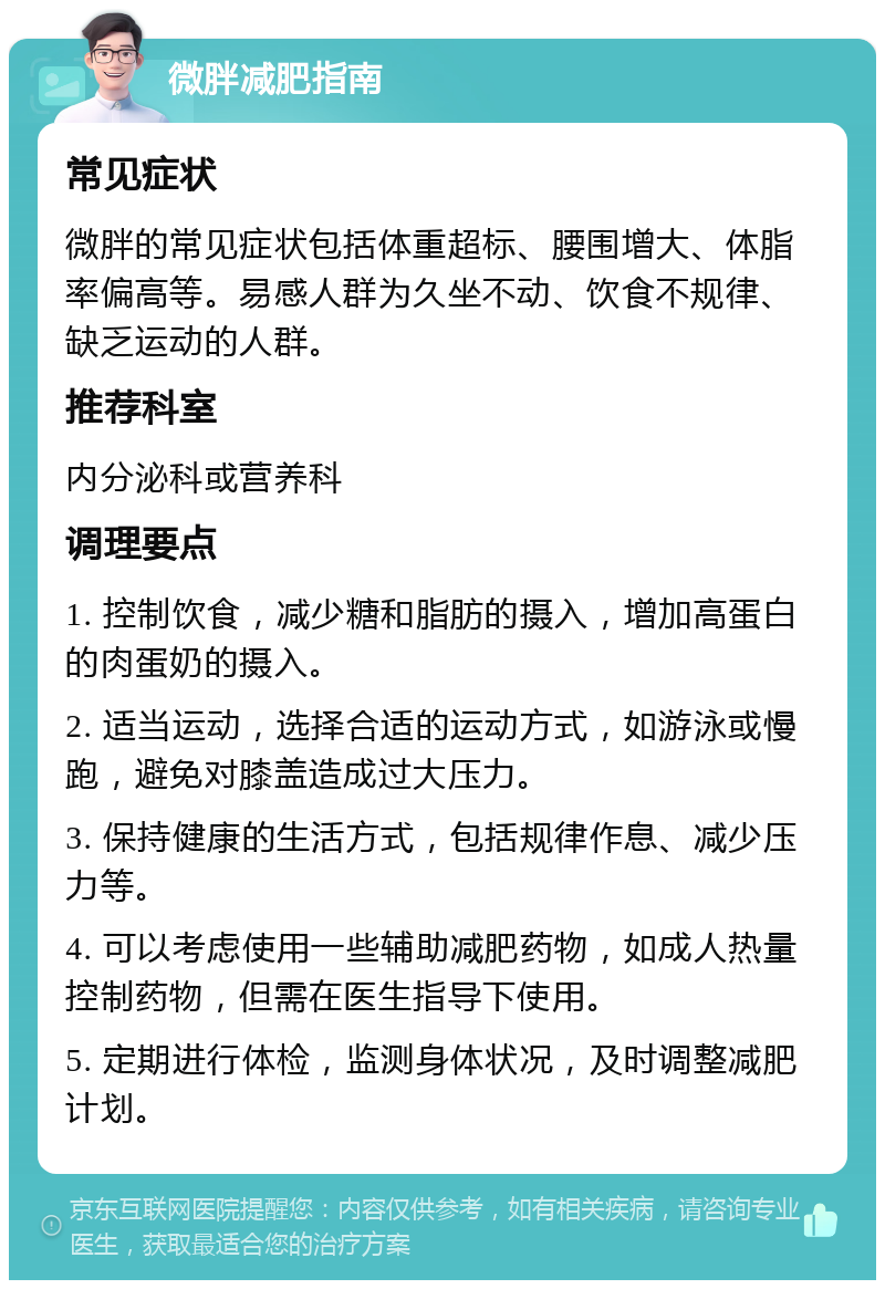 微胖减肥指南 常见症状 微胖的常见症状包括体重超标、腰围增大、体脂率偏高等。易感人群为久坐不动、饮食不规律、缺乏运动的人群。 推荐科室 内分泌科或营养科 调理要点 1. 控制饮食，减少糖和脂肪的摄入，增加高蛋白的肉蛋奶的摄入。 2. 适当运动，选择合适的运动方式，如游泳或慢跑，避免对膝盖造成过大压力。 3. 保持健康的生活方式，包括规律作息、减少压力等。 4. 可以考虑使用一些辅助减肥药物，如成人热量控制药物，但需在医生指导下使用。 5. 定期进行体检，监测身体状况，及时调整减肥计划。