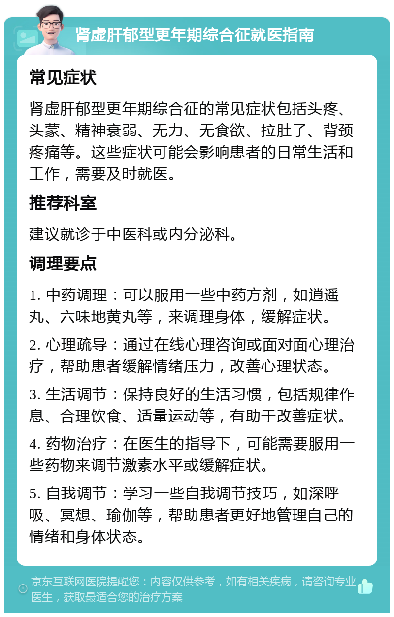 肾虚肝郁型更年期综合征就医指南 常见症状 肾虚肝郁型更年期综合征的常见症状包括头疼、头蒙、精神衰弱、无力、无食欲、拉肚子、背颈疼痛等。这些症状可能会影响患者的日常生活和工作，需要及时就医。 推荐科室 建议就诊于中医科或内分泌科。 调理要点 1. 中药调理：可以服用一些中药方剂，如逍遥丸、六味地黄丸等，来调理身体，缓解症状。 2. 心理疏导：通过在线心理咨询或面对面心理治疗，帮助患者缓解情绪压力，改善心理状态。 3. 生活调节：保持良好的生活习惯，包括规律作息、合理饮食、适量运动等，有助于改善症状。 4. 药物治疗：在医生的指导下，可能需要服用一些药物来调节激素水平或缓解症状。 5. 自我调节：学习一些自我调节技巧，如深呼吸、冥想、瑜伽等，帮助患者更好地管理自己的情绪和身体状态。