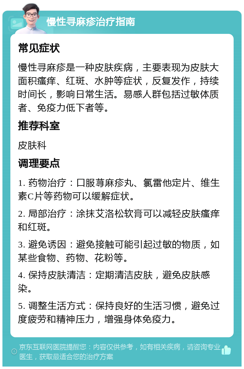 慢性寻麻疹治疗指南 常见症状 慢性寻麻疹是一种皮肤疾病，主要表现为皮肤大面积瘙痒、红斑、水肿等症状，反复发作，持续时间长，影响日常生活。易感人群包括过敏体质者、免疫力低下者等。 推荐科室 皮肤科 调理要点 1. 药物治疗：口服荨麻疹丸、氯雷他定片、维生素C片等药物可以缓解症状。 2. 局部治疗：涂抹艾洛松软膏可以减轻皮肤瘙痒和红斑。 3. 避免诱因：避免接触可能引起过敏的物质，如某些食物、药物、花粉等。 4. 保持皮肤清洁：定期清洁皮肤，避免皮肤感染。 5. 调整生活方式：保持良好的生活习惯，避免过度疲劳和精神压力，增强身体免疫力。