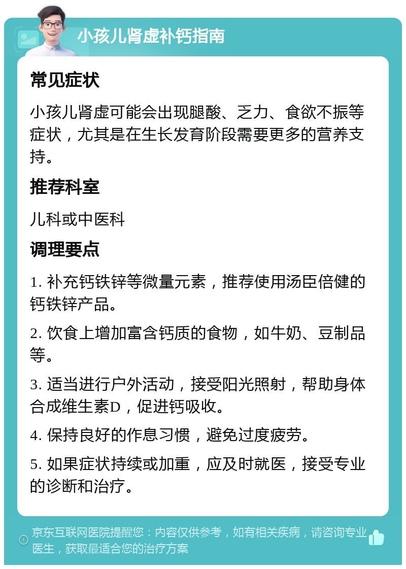 小孩儿肾虚补钙指南 常见症状 小孩儿肾虚可能会出现腿酸、乏力、食欲不振等症状，尤其是在生长发育阶段需要更多的营养支持。 推荐科室 儿科或中医科 调理要点 1. 补充钙铁锌等微量元素，推荐使用汤臣倍健的钙铁锌产品。 2. 饮食上增加富含钙质的食物，如牛奶、豆制品等。 3. 适当进行户外活动，接受阳光照射，帮助身体合成维生素D，促进钙吸收。 4. 保持良好的作息习惯，避免过度疲劳。 5. 如果症状持续或加重，应及时就医，接受专业的诊断和治疗。