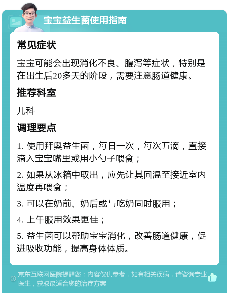 宝宝益生菌使用指南 常见症状 宝宝可能会出现消化不良、腹泻等症状，特别是在出生后20多天的阶段，需要注意肠道健康。 推荐科室 儿科 调理要点 1. 使用拜奥益生菌，每日一次，每次五滴，直接滴入宝宝嘴里或用小勺子喂食； 2. 如果从冰箱中取出，应先让其回温至接近室内温度再喂食； 3. 可以在奶前、奶后或与吃奶同时服用； 4. 上午服用效果更佳； 5. 益生菌可以帮助宝宝消化，改善肠道健康，促进吸收功能，提高身体体质。