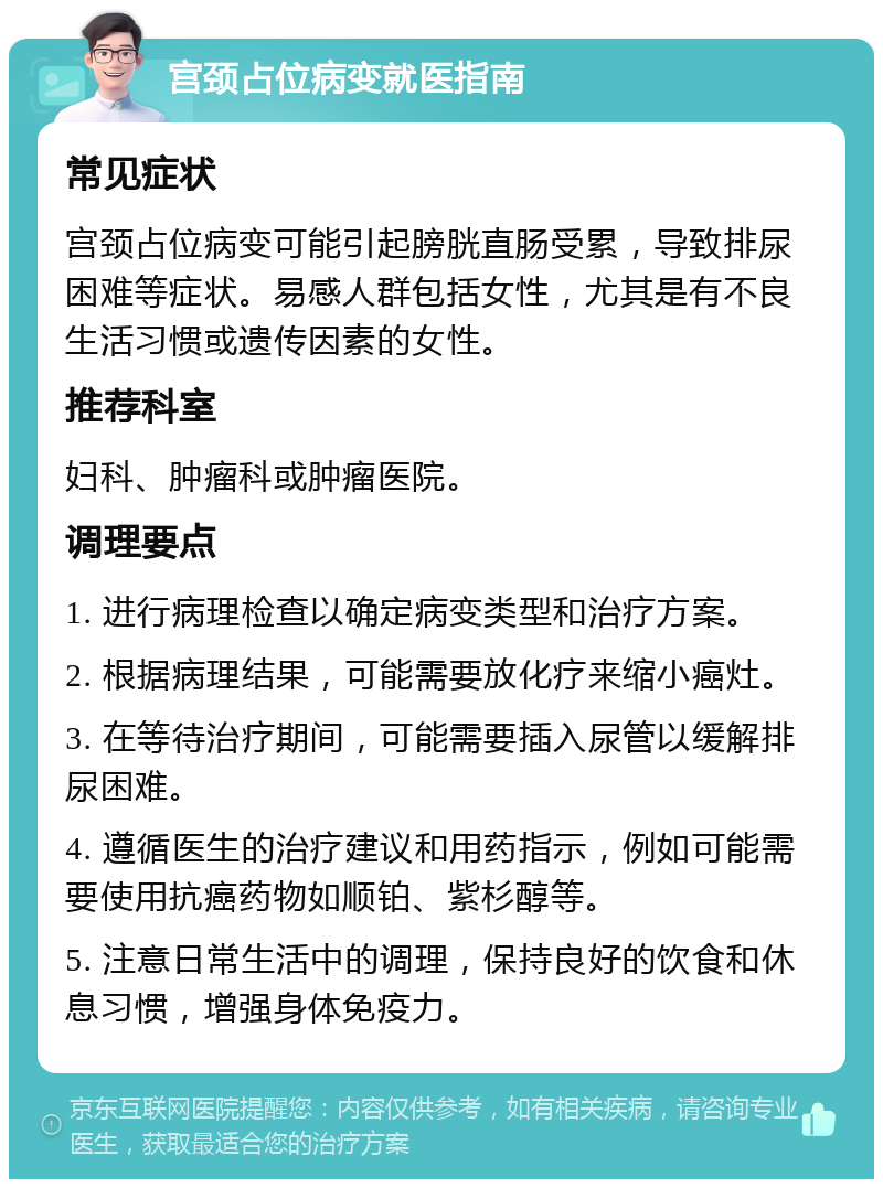 宫颈占位病变就医指南 常见症状 宫颈占位病变可能引起膀胱直肠受累，导致排尿困难等症状。易感人群包括女性，尤其是有不良生活习惯或遗传因素的女性。 推荐科室 妇科、肿瘤科或肿瘤医院。 调理要点 1. 进行病理检查以确定病变类型和治疗方案。 2. 根据病理结果，可能需要放化疗来缩小癌灶。 3. 在等待治疗期间，可能需要插入尿管以缓解排尿困难。 4. 遵循医生的治疗建议和用药指示，例如可能需要使用抗癌药物如顺铂、紫杉醇等。 5. 注意日常生活中的调理，保持良好的饮食和休息习惯，增强身体免疫力。