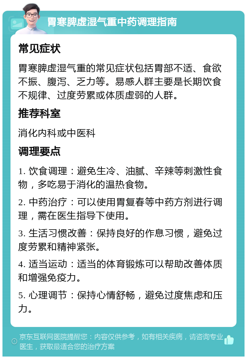 胃寒脾虚湿气重中药调理指南 常见症状 胃寒脾虚湿气重的常见症状包括胃部不适、食欲不振、腹泻、乏力等。易感人群主要是长期饮食不规律、过度劳累或体质虚弱的人群。 推荐科室 消化内科或中医科 调理要点 1. 饮食调理：避免生冷、油腻、辛辣等刺激性食物，多吃易于消化的温热食物。 2. 中药治疗：可以使用胃复春等中药方剂进行调理，需在医生指导下使用。 3. 生活习惯改善：保持良好的作息习惯，避免过度劳累和精神紧张。 4. 适当运动：适当的体育锻炼可以帮助改善体质和增强免疫力。 5. 心理调节：保持心情舒畅，避免过度焦虑和压力。