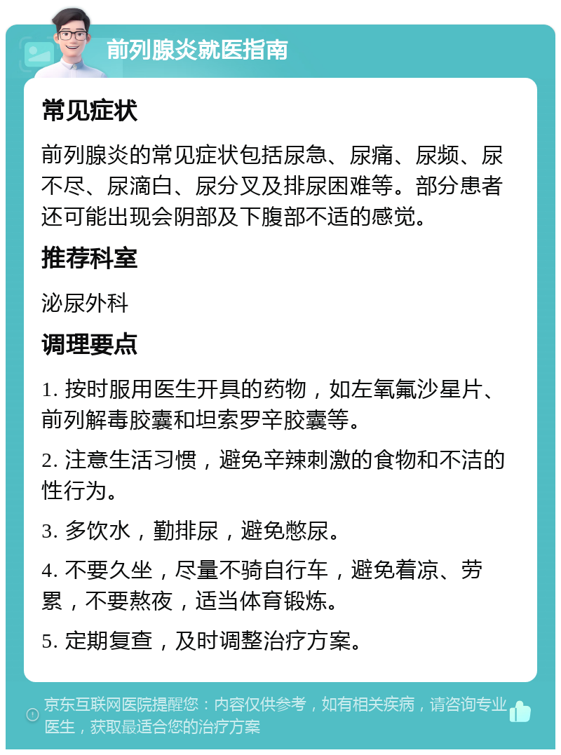 前列腺炎就医指南 常见症状 前列腺炎的常见症状包括尿急、尿痛、尿频、尿不尽、尿滴白、尿分叉及排尿困难等。部分患者还可能出现会阴部及下腹部不适的感觉。 推荐科室 泌尿外科 调理要点 1. 按时服用医生开具的药物，如左氧氟沙星片、前列解毒胶囊和坦索罗辛胶囊等。 2. 注意生活习惯，避免辛辣刺激的食物和不洁的性行为。 3. 多饮水，勤排尿，避免憋尿。 4. 不要久坐，尽量不骑自行车，避免着凉、劳累，不要熬夜，适当体育锻炼。 5. 定期复查，及时调整治疗方案。