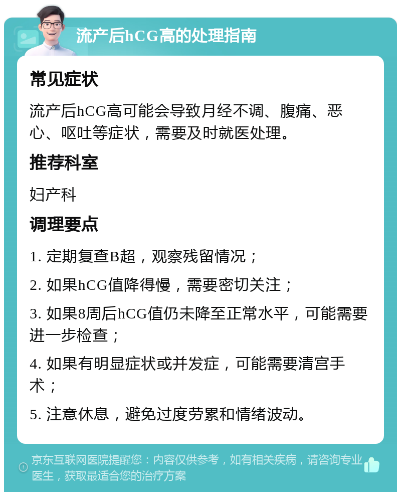 流产后hCG高的处理指南 常见症状 流产后hCG高可能会导致月经不调、腹痛、恶心、呕吐等症状，需要及时就医处理。 推荐科室 妇产科 调理要点 1. 定期复查B超，观察残留情况； 2. 如果hCG值降得慢，需要密切关注； 3. 如果8周后hCG值仍未降至正常水平，可能需要进一步检查； 4. 如果有明显症状或并发症，可能需要清宫手术； 5. 注意休息，避免过度劳累和情绪波动。