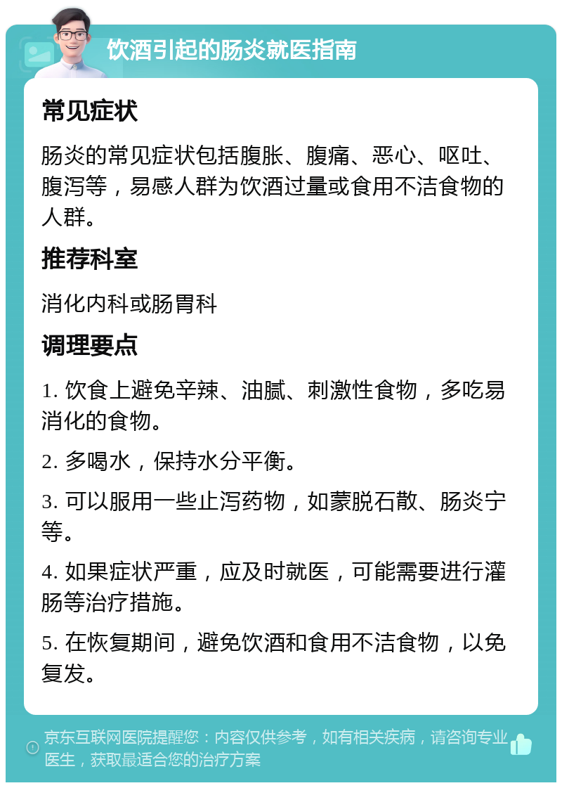 饮酒引起的肠炎就医指南 常见症状 肠炎的常见症状包括腹胀、腹痛、恶心、呕吐、腹泻等，易感人群为饮酒过量或食用不洁食物的人群。 推荐科室 消化内科或肠胃科 调理要点 1. 饮食上避免辛辣、油腻、刺激性食物，多吃易消化的食物。 2. 多喝水，保持水分平衡。 3. 可以服用一些止泻药物，如蒙脱石散、肠炎宁等。 4. 如果症状严重，应及时就医，可能需要进行灌肠等治疗措施。 5. 在恢复期间，避免饮酒和食用不洁食物，以免复发。