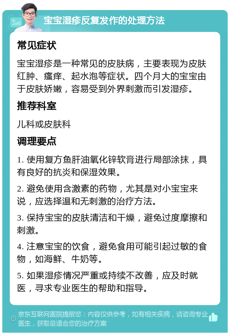 宝宝湿疹反复发作的处理方法 常见症状 宝宝湿疹是一种常见的皮肤病，主要表现为皮肤红肿、瘙痒、起水泡等症状。四个月大的宝宝由于皮肤娇嫩，容易受到外界刺激而引发湿疹。 推荐科室 儿科或皮肤科 调理要点 1. 使用复方鱼肝油氧化锌软膏进行局部涂抹，具有良好的抗炎和保湿效果。 2. 避免使用含激素的药物，尤其是对小宝宝来说，应选择温和无刺激的治疗方法。 3. 保持宝宝的皮肤清洁和干燥，避免过度摩擦和刺激。 4. 注意宝宝的饮食，避免食用可能引起过敏的食物，如海鲜、牛奶等。 5. 如果湿疹情况严重或持续不改善，应及时就医，寻求专业医生的帮助和指导。