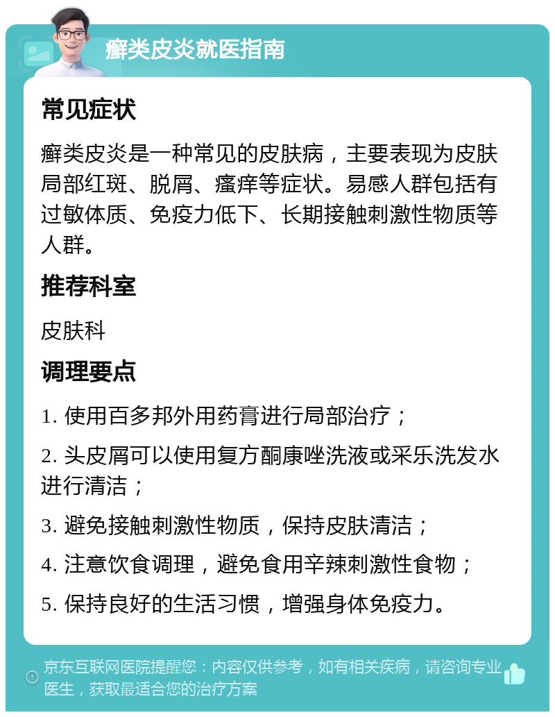 癣类皮炎就医指南 常见症状 癣类皮炎是一种常见的皮肤病，主要表现为皮肤局部红斑、脱屑、瘙痒等症状。易感人群包括有过敏体质、免疫力低下、长期接触刺激性物质等人群。 推荐科室 皮肤科 调理要点 1. 使用百多邦外用药膏进行局部治疗； 2. 头皮屑可以使用复方酮康唑洗液或采乐洗发水进行清洁； 3. 避免接触刺激性物质，保持皮肤清洁； 4. 注意饮食调理，避免食用辛辣刺激性食物； 5. 保持良好的生活习惯，增强身体免疫力。