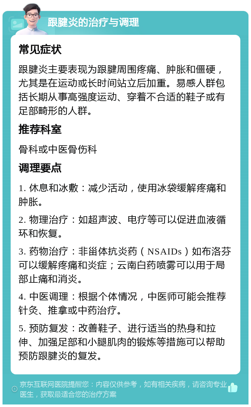 跟腱炎的治疗与调理 常见症状 跟腱炎主要表现为跟腱周围疼痛、肿胀和僵硬，尤其是在运动或长时间站立后加重。易感人群包括长期从事高强度运动、穿着不合适的鞋子或有足部畸形的人群。 推荐科室 骨科或中医骨伤科 调理要点 1. 休息和冰敷：减少活动，使用冰袋缓解疼痛和肿胀。 2. 物理治疗：如超声波、电疗等可以促进血液循环和恢复。 3. 药物治疗：非甾体抗炎药（NSAIDs）如布洛芬可以缓解疼痛和炎症；云南白药喷雾可以用于局部止痛和消炎。 4. 中医调理：根据个体情况，中医师可能会推荐针灸、推拿或中药治疗。 5. 预防复发：改善鞋子、进行适当的热身和拉伸、加强足部和小腿肌肉的锻炼等措施可以帮助预防跟腱炎的复发。