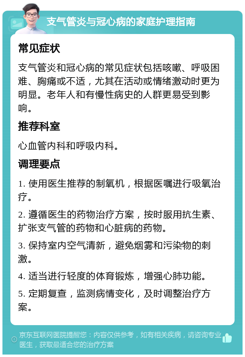 支气管炎与冠心病的家庭护理指南 常见症状 支气管炎和冠心病的常见症状包括咳嗽、呼吸困难、胸痛或不适，尤其在活动或情绪激动时更为明显。老年人和有慢性病史的人群更易受到影响。 推荐科室 心血管内科和呼吸内科。 调理要点 1. 使用医生推荐的制氧机，根据医嘱进行吸氧治疗。 2. 遵循医生的药物治疗方案，按时服用抗生素、扩张支气管的药物和心脏病的药物。 3. 保持室内空气清新，避免烟雾和污染物的刺激。 4. 适当进行轻度的体育锻炼，增强心肺功能。 5. 定期复查，监测病情变化，及时调整治疗方案。