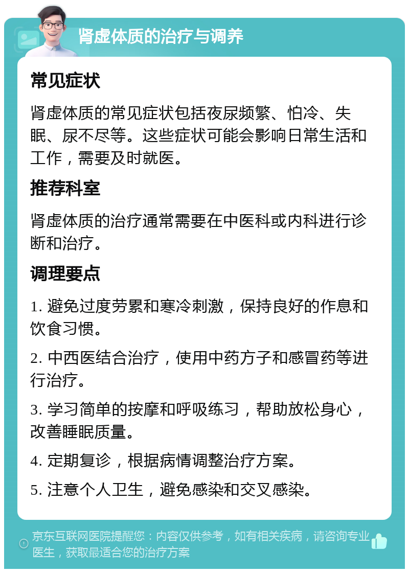 肾虚体质的治疗与调养 常见症状 肾虚体质的常见症状包括夜尿频繁、怕冷、失眠、尿不尽等。这些症状可能会影响日常生活和工作，需要及时就医。 推荐科室 肾虚体质的治疗通常需要在中医科或内科进行诊断和治疗。 调理要点 1. 避免过度劳累和寒冷刺激，保持良好的作息和饮食习惯。 2. 中西医结合治疗，使用中药方子和感冒药等进行治疗。 3. 学习简单的按摩和呼吸练习，帮助放松身心，改善睡眠质量。 4. 定期复诊，根据病情调整治疗方案。 5. 注意个人卫生，避免感染和交叉感染。