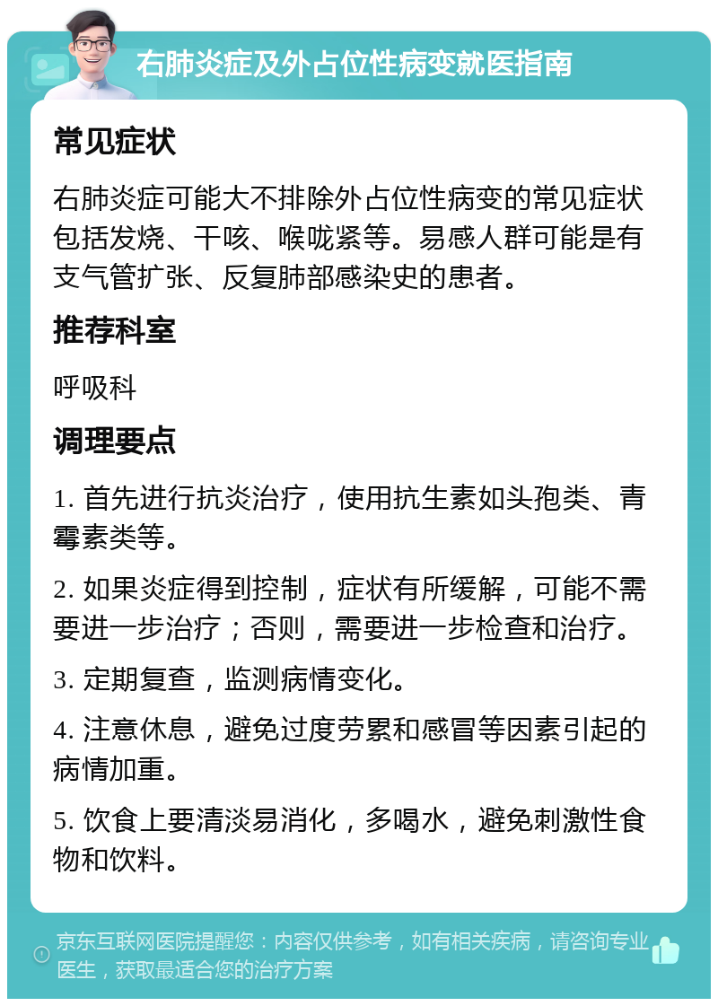 右肺炎症及外占位性病变就医指南 常见症状 右肺炎症可能大不排除外占位性病变的常见症状包括发烧、干咳、喉咙紧等。易感人群可能是有支气管扩张、反复肺部感染史的患者。 推荐科室 呼吸科 调理要点 1. 首先进行抗炎治疗，使用抗生素如头孢类、青霉素类等。 2. 如果炎症得到控制，症状有所缓解，可能不需要进一步治疗；否则，需要进一步检查和治疗。 3. 定期复查，监测病情变化。 4. 注意休息，避免过度劳累和感冒等因素引起的病情加重。 5. 饮食上要清淡易消化，多喝水，避免刺激性食物和饮料。